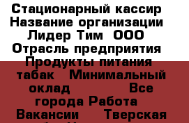 Стационарный кассир › Название организации ­ Лидер Тим, ООО › Отрасль предприятия ­ Продукты питания, табак › Минимальный оклад ­ 23 600 - Все города Работа » Вакансии   . Тверская обл.,Нелидово г.
